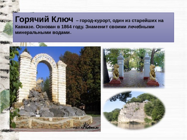Горячий Ключ – город-курорт, один из старейших на Кавказе. Основан в 1864 году. Знаменит своими лечебными минеральными водами . 