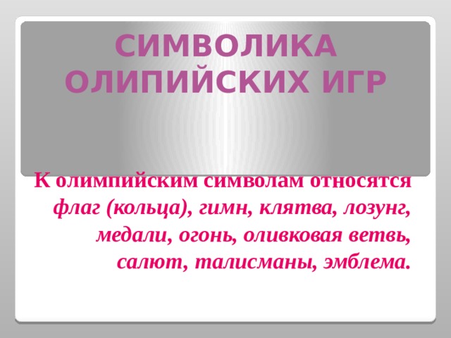 СИМВОЛИКА ОЛИПИЙСКИХ ИГР   К олимпийским символам относятся флаг (кольца), гимн, клятва, лозунг, медали, огонь, оливковая ветвь, салют, талисманы, эмблема.    