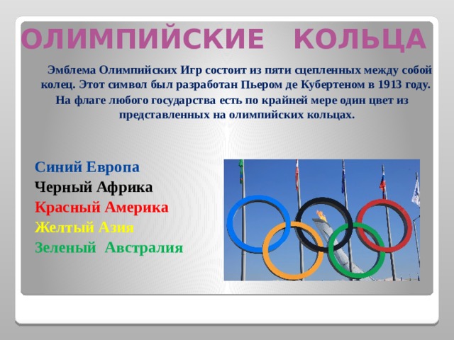 ОЛИМПИЙСКИЕ КОЛЬЦА  Эмблема Олимпийских Игр состоит из пяти сцепленных между собой колец. Этот символ был разработан Пьером де Кубертеном в 1913 году. На флаге любого государства есть по крайней мере один цвет из представленных на олимпийских кольцах.  Синий Европа   Черный Африка  Красный Америка    Желтый Азия   Зеленый Австралия   