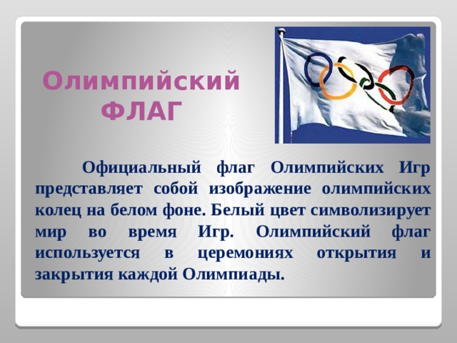          Олимпийский ФЛАГ  Официальный флаг Олимпийских Игр представляет собой изображение олимпийских колец на белом фоне. Белый цвет символизирует мир во время Игр. Олимпийский флаг используется в церемониях открытия и закрытия каждой Олимпиады.  