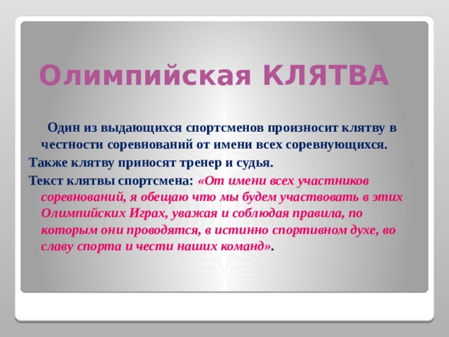 Олимпийская КЛЯТВА  Один из выдающихся спортсменов произносит клятву в честности соревнований от имени всех соревнующихся. Также клятву приносят тренер и судья. Текст клятвы спортсмена: «От имени всех участников соревнований, я обещаю что мы будем участвовать в этих Олимпийских Играх, уважая и соблюдая правила, по которым они проводятся, в истинно спортивном духе, во славу спорта и чести наших команд» .  