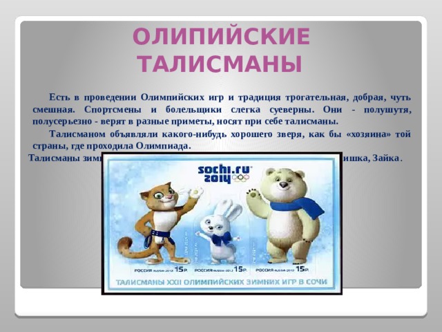  ОЛИПИЙСКИЕ ТАЛИСМАНЫ  Есть в проведении Олимпийских игр и традиция трогательная, добрая, чуть смешная. Спортсмены и болельщики слегка суеверны. Они - полушутя, полусерьезно - верят в разные приметы, носят при себе талисманы.  Талисманом объявляли какого-нибудь хорошего зверя, как бы «хозяина» той страны, где проходила Олимпиада. Талисманы зимних Олимпийских игр Сочи 2014— Леопард, Белый мишка, Зайка .  