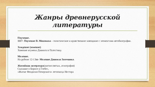 Жанры древнерусской литературы Поучение. 1117- Поучение В. Мономаха – политическое и нравственное завещание с элементами автобиографии. Хождение (хожение) Хожение игумена Даниила в Палестину. Моление. На рубеже 12-13вв- Моление Даниила Заточника . Житийная литература (жития святых, агиография) Сказание о Борисе и Глебе», «Житие Феодосия Печерского» летописца Нестора