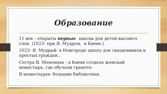 Образование 11 век - открыты первые школы для детей высшего слоя. (1023- при Я. Мудром, в Киеве.) 1023- Я. Мудрый- в Новгороде школу для священников и простых граждан.. Сестра В. Мономаха - в Киеве создала женский монастырь, где обучали грамоте. В монастырях- большие библиотеки.