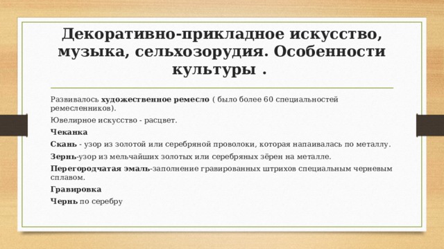 Декоративно-прикладное искусство, музыка, сельхозорудия. Особенности культуры . Развивалось художественное ремесло ( было более 60 специальностей ремесленников). Ювелирное искусство - расцвет. Чеканка Скань - узор из золотой или серебряной проволоки, которая напаивалась по металлу. Зернь -узор из мельчайших золотых или серебряных зёрен на металле. Перегородчатая эмаль -заполнение гравированных штрихов специальным черневым сплавом. Гравировка Чернь по серебру