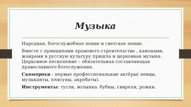 Музыка Народная, богослужебное пение и светское пение. Вместе с принципами храмового строительства , канонами, жанрами в русскую культуру пришла и церковная музыка. Церковное песнопение – обязательная составляющая православного богослужения. Скоморохи - первые профессиональные актёры( певцы, музыканты, плясуны, акробаты). Инструменты : гусли, волынка. бубны, свирели, рожки.