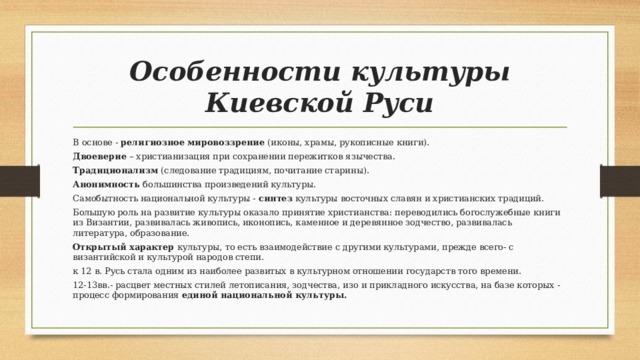Особенности культуры Киевской Руси В основе - религиозное мировоззрение (иконы, храмы, рукописные книги). Двоеверие – христианизация при сохранении пережитков язычества. Традиционализм (следование традициям, почитание старины). Анонимность большинства произведений культуры. Самобытность национальной культуры - синтез культуры восточных славян и христианских традиций. Большую роль на развитие культуры оказало принятие христианства: переводились богослужебные книги из Византии, развивалась живопись, иконопись, каменное и деревянное зодчество, развивалась литература, образование. Открытый характер культуры, то есть взаимодействие с другими культурами, прежде всего- с византийской и культурой народов степи. к 12 в. Русь стала одним из наиболее развитых в культурном отношении государств того времени. 12-13вв.- расцвет местных стилей летописания, зодчества, изо и прикладного искусства, на базе которых - процесс формирования единой национальной культуры.