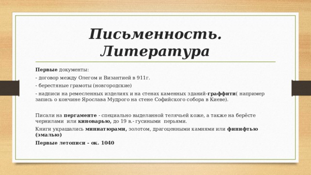 Письменность. Литература Первые документы: - договор между Олегом и Византией в 911г. - берестяные грамоты (новгородские) - надписи на ремесленных изделиях и на стенах каменных зданий- граффити ( например запись о кончине Ярослава Мудрого на стене Софийского собора в Киеве). Писали на пергаменте - специально выделанной телячьей коже, а также на берёсте чернилами или киноварью, до 19 в.- гусиными перьями. Книги украшались миниатюрами, золотом, драгоценными камнями или финифтью (эмалью) Первые летописи - ок. 1040