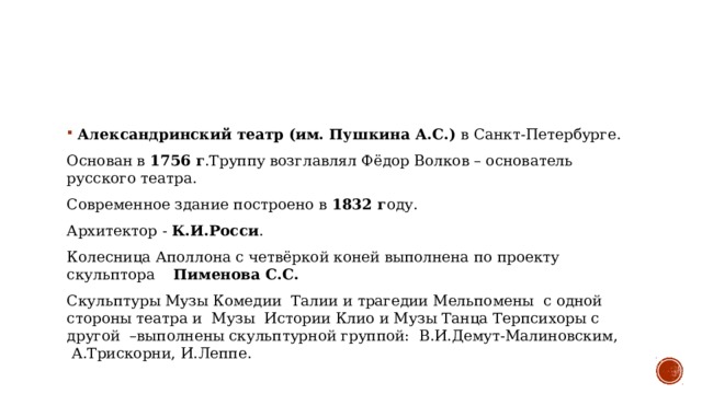 Александринский театр (им. Пушкина А.С.) в Санкт-Петербурге.  Основан в 1756 г .Труппу возглавлял Фёдор Волков – основатель русского театра.  Современное здание построено в 1832 г оду.   Архитектор - К.И.Росси .  Колесница Аполлона с четвёркой коней выполнена по проекту скульптора     Пименова С.С.  Скульптуры Музы Комедии  Талии и трагедии Мельпомены  с одной стороны театра и  Музы  Истории Клио и Музы Танца Терпсихоры с другой  –выполнены скульптурной группой:  В.И.Демут-Малиновским,  А.Трискорни, И.Леппе.  