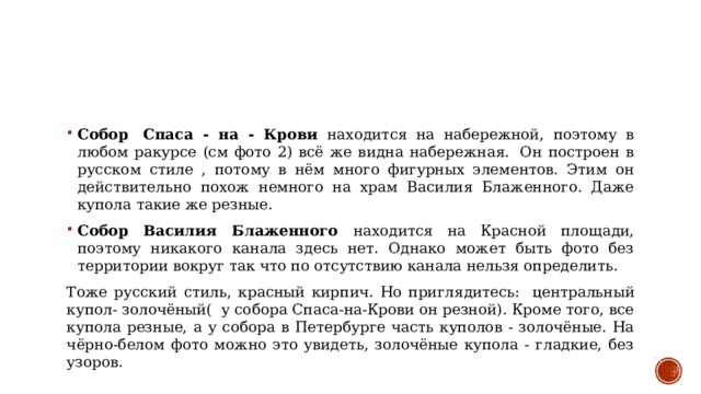 Собор  Спаса - на - Крови находится на набережной, поэтому в любом ракурсе (см фото 2) всё же видна набережная.  Он построен в русском стиле , потому в нём много фигурных элементов. Этим он действительно похож немного на храм Василия Блаженного. Даже купола такие же резные.  Собор Василия Блаженного находится на Красной площади, поэтому никакого канала здесь нет. Однако может быть фото без территории вокруг так что по отсутствию канала нельзя определить. Тоже русский стиль, красный кирпич. Но приглядитесь:   центральный купол- золочёный(  у собора Спаса-на-Крови он резной). Кроме того, все купола резные, а у собора в Петербурге часть куполов - золочёные. На чёрно-белом фото можно это увидеть, золочёные купола - гладкие, без узоров. 