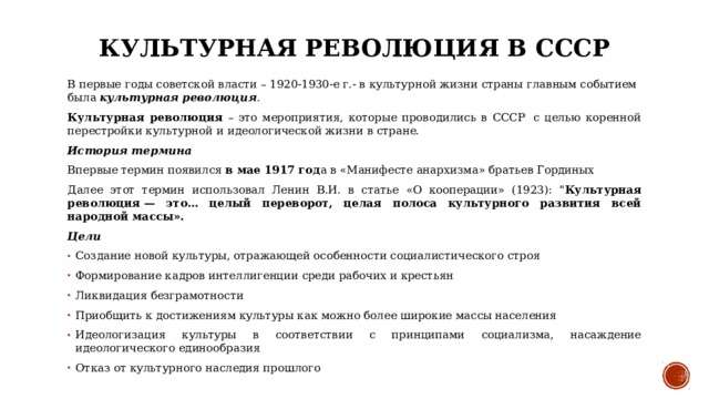 Культурная революция в СССР В первые годы советской власти – 1920-1930-е г.- в культурной жизни страны главным событием была культурная революция . Культурная революция – это мероприятия, которые проводились в СССР  с целью коренной перестройки культурной и идеологической жизни в стране.  История термина  Впервые термин появился в мае 1917 год а в «Манифесте анархизма» братьев Гординых  Далее этот термин использовал Ленин В.И. в статье «О кооперации» (1923): 