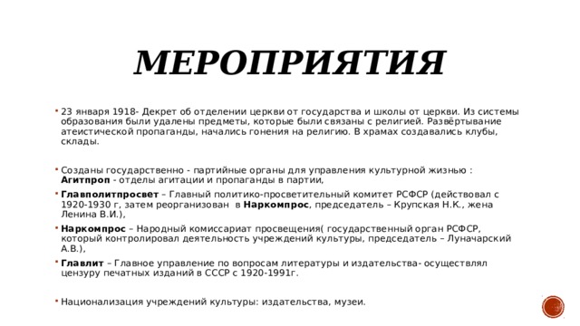 Мероприятия 23 января 1918- Декрет об отделении церкви от государства и школы от церкви. Из системы образования были удалены предметы, которые были связаны с религией. Развёртывание атеистической пропаганды, начались гонения на религию. В храмах создавались клубы, склады. Созданы государственно - партийные органы для управления культурной жизнью : Агитпроп - отделы агитации и пропаганды в партии, Главполитпросвет – Главный политико-просветительный комитет РСФСР (действовал с 1920-1930 г, затем реорганизован в Наркомпрос , председатель – Крупская Н.К., жена Ленина В.И.), Наркомпрос – Народный комиссариат просвещения( государственный орган РСФСР, который контролировал деятельность учреждений культуры, председатель – Луначарский А.В.), Главлит – Главное управление по вопросам литературы и издательства- осуществлял цензуру печатных изданий в СССР с 1920-1991г. Национализация учреждений культуры: издательства, музеи. 