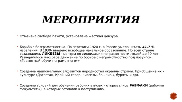 Мероприятия Отменена свобода печати, установлена жёсткая цензура. Борьба с безграмотностью. По переписи 1920 г. в России умело читать 41.7 % населения. В 1930- введено всеобщее начальное образование. По всей стране создавались ЛИКБЕЗЫ - центры по ликвидации неграмотности людей до 40 лет. Развернулось массовое движение по борьбе с неграмотностью под лозунгом: «Грамотный обучи неграмотного»» Создание национальных алфавитов народностей окраины страны. Приобщение их к культуре (Дагестан, Крайний север, киргизы, башкиры, буряты и др). Создание условий для обучения рабочих в вузах – открывались РАБФАКИ (рабочие факультеты), в которых готовили к поступлению. 