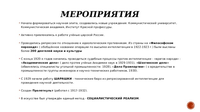 Мероприятия Начала формироваться научная элита, создавались новые учреждения: Коммунистический университет, Коммунистическая академия, Институт Красной профессуры. Активно привлекались к работе учёные царской России. Проводились репрессии по отношению к идеологическим противникам. Из страны на «Философском пароходе» ( обобщённое названии операции по высылке интеллигенции в 1922-1923 г.) были высланы более 200 деятелей науки и культуры  С конца 1920-х годов начались проводиться судебные процессы против интеллигенции - «врагов народа» : «Академическое дело» ( дело против учёных Академии наук в 1929-1931), «Шахтинское дело» (обвинялись специалисты угольной промышленности. 1928), « Дело Промпартии» ( о вредительстве в промышленности группы инженеров и научно-технических работников, 1930). С 1929 начали работу ШАРАШКИ - технические бюро из репрессированной интеллигенции для проведения научной деятельности. Создан Пролеткульт (работал с 1917-1932). В искусстве был утверждён единый метод - СОЦИАЛИСТИЧЕСКИЙ РЕАЛИЗМ . 