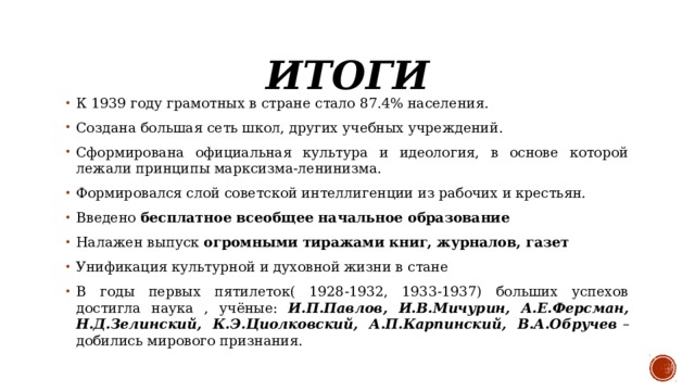 Итоги К 1939 году грамотных в стране стало 87.4% населения.  Создана большая сеть школ, других учебных учреждений.  Сформирована официальная культура и идеология, в основе которой лежали принципы марксизма-ленинизма.  Формировался слой советской интеллигенции из рабочих и крестьян.  Введено бесплатное всеобщее начальное образование  Налажен выпуск огромными тиражами книг, журналов, газет  Унификация культурной и духовной жизни в стане  В годы первых пятилеток( 1928-1932, 1933-1937) больших успехов достигла наука , учёные: И.П.Павлов, И.В.Мичурин, А.Е.Ферсман, Н.Д.Зелинский, К.Э.Циолковский, А.П.Карпинский, В.А.Обручев  – добились мирового признания.  