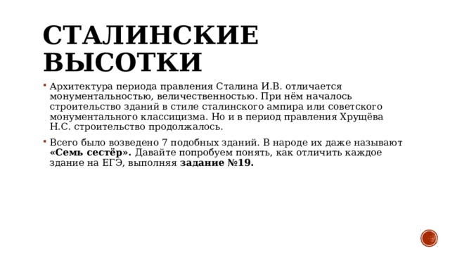 Сталинские высотки Архитектура периода правления Сталина И.В. отличается монументальностью, величественностью. При нём началось строительство зданий в стиле сталинского ампира или советского монументального классицизма. Но и в период правления Хрущёва Н.С. строительство продолжалось.  Всего было возведено 7 подобных зданий. В народе их даже называют «Семь сестёр». Давайте попробуем понять, как отличить каждое здание на ЕГЭ, выполняя задание №19. 