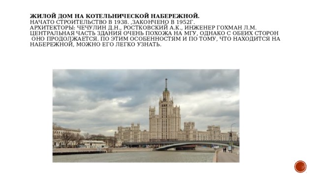 Жилой дом на Котельнической набережной.   Начато строительство в 1938. ,закончено в 1952г.   Архитекторы: Чечулин Д.Н., Ростковский А.К., инженер Гохман Л.М.   Центральная часть здания очень похожа на МГУ, однако с обеих сторон  оно продолжается. По этим особенностям и по тому, что находится на набережной, можно его легко узнать.    