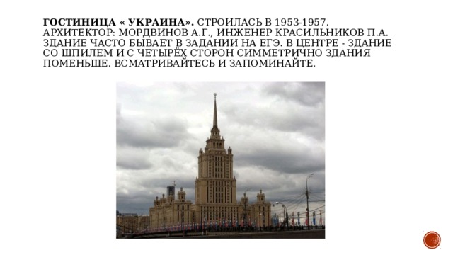 Гостиница « Украина». Строилась в 1953-1957.   Архитектор: Мордвинов А.Г., инженер Красильников П.А.   Здание часто бывает в задании на ЕГЭ. В центре - здание со шпилем и с четырёх сторон симметрично здания поменьше. Всматривайтесь и запоминайте.    