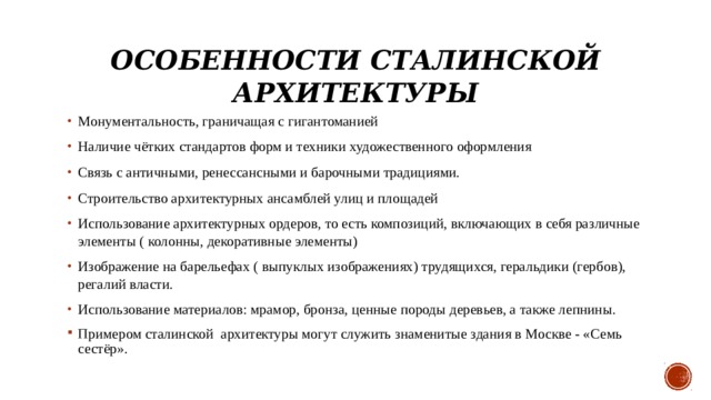 Особенности сталинской архитектуры Монументальность, граничащая с гигантоманией Наличие чётких стандартов форм и техники художественного оформления Связь с античными, ренессансными и барочными традициями. Строительство архитектурных ансамблей улиц и площадей Использование архитектурных ордеров, то есть композиций, включающих в себя различные элементы ( колонны, декоративные элементы) Изображение на барельефах ( выпуклых изображениях) трудящихся, геральдики (гербов), регалий власти. Использование материалов: мрамор, бронза, ценные породы деревьев, а также лепнины. Примером сталинской  архитектуры могут служить знаменитые здания в Москве - «Семь сестёр». 