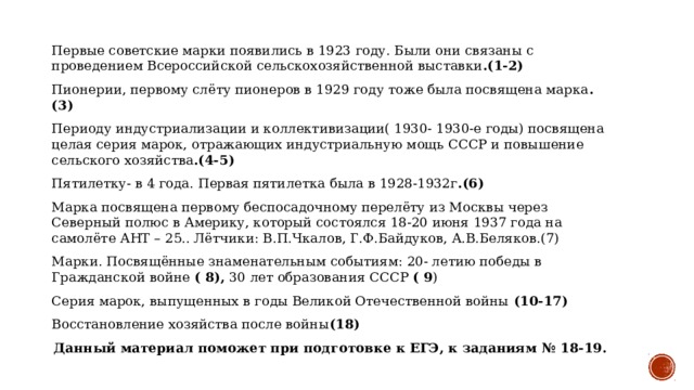 Первые советские марки появились в 1923 году. Были они связаны с проведением Всероссийской сельскохозяйственной выставки .(1-2) Пионерии, первому слёту пионеров в 1929 году тоже была посвящена марка .(3) Периоду индустриализации и коллективизации( 1930- 1930-е годы) посвящена целая серия марок, отражающих индустриальную мощь СССР и повышение сельского хозяйства .(4-5) Пятилетку- в 4 года. Первая пятилетка была в 1928-1932г .(6) Марка посвящена первому беспосадочному перелёту из Москвы через Северный полюс в Америку, который состоялся 18-20 июня 1937 года на самолёте АНТ – 25.. Лётчики: В.П.Чкалов, Г.Ф.Байдуков, А.В.Беляков.(7) Марки. Посвящённые знаменательным событиям: 20- летию победы в Гражданской войне ( 8), 30 лет образования СССР ( 9 ) Серия марок, выпущенных в годы Великой Отечественной войны (10-17) Восстановление хозяйства после войны (18) Данный материал поможет при подготовке к ЕГЭ, к заданиям № 18-19.  
