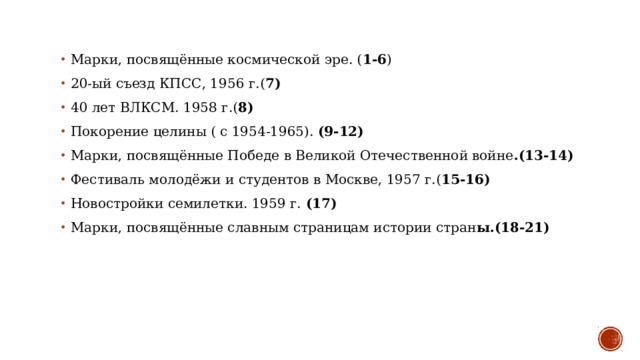 Марки, посвящённые космической эре. ( 1-6 )  20-ый съезд КПСС, 1956 г.( 7)  40 лет ВЛКСМ. 1958 г.( 8)  Покорение целины ( с 1954-1965). (9-12)  Марки, посвящённые Победе в Великой Отечественной войне .(13-14)  Фестиваль молодёжи и студентов в Москве, 1957 г.( 15-16)  Новостройки семилетки. 1959 г. (17)  Марки, посвящённые славным страницам истории стран ы.(18-21)  