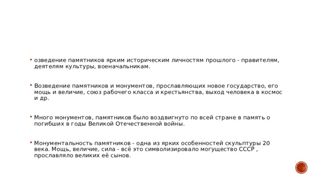 озведение памятников ярким историческим личностям прошлого - правителям, деятелям культуры, военачальникам. Возведение памятников и монументов, прославляющих новое государство, его мощь и величие, союз рабочего класса и крестьянства, выход человека в космос и др. Много монументов, памятников было воздвигнуто по всей стране в память о погибших в годы Великой Отечественной войны. Монументальность памятников - одна из ярких особенностей скульптуры 20 века. Мощь, величие, сила - всё это символизировало могущество СССР , прославляло великих её сынов. 