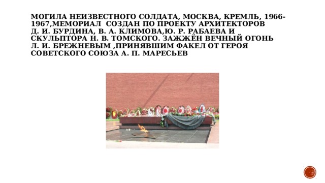 Могила Неизвестного солдата, Москва, Кремль, 1966-1967,мемориал  создан по проекту архитекторов Д. И. Бурдина, В. А. Климова,Ю. Р. Рабаева и скульптора Н. В. Томского. Зажжён Вечный огонь Л. И. Брежневым ,принявшим факел от Героя Советского Союза А. П. Маресьев 