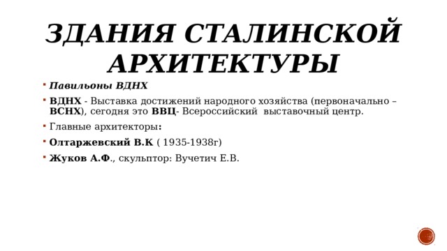 Здания сталинской архитектуры Павильоны ВДНХ  ВДНХ - Выставка достижений народного хозяйства (первоначально – ВСНХ ), сегодня это ВВЦ - Всероссийский  выставочный центр.  Главные архитекторы : Олтаржевский В.К ( 1935-1938г)  Жуков А.Ф ., скульптор: Вучетич Е.В.  