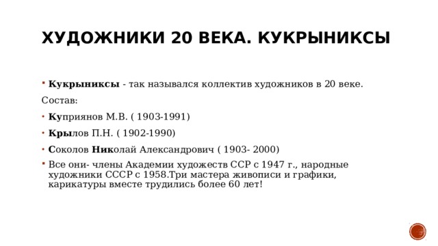 Художники 20 века. Кукрыниксы   Кукрыниксы - так назывался коллектив художников в 20 веке. Состав:  Ку приянов М.В. ( 1903-1991)  Кры лов П.Н. ( 1902-1990)  С околов Ник олай Александрович ( 1903- 2000)  Все они- члены Академии художеств ССР с 1947 г., народные художники СССР с 1958.Три мастера живописи и графики, карикатуры вместе трудились более 60 лет!  