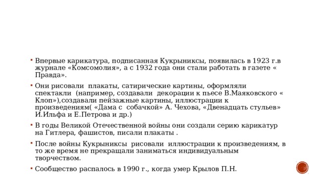 Впервые карикатура, подписанная Кукрыниксы, появилась в 1923 г.в журнале «Комсомолия», а с 1932 года они стали работать в газете « Правда».  Они рисовали  плакаты, сатирические картины, оформляли спектакли  (например, создавали  декорации к пьесе В.Маяковского « Клоп»),создавали пейзажные картины, иллюстрации к произведениям( «Дама с  собачкой» А. Чехова, «Двенадцать стульев» И.Ильфа и Е.Петрова и др.)  В годы Великой Отечественной войны они создали серию карикатур на Гитлера, фашистов, писали плакаты .  После войны Кукрыниксы  рисовали  иллюстрации к произведениям, в то же время не прекращали заниматься индивидуальным творчеством.  Сообщество распалось в 1990 г., когда умер Крылов П.Н.  