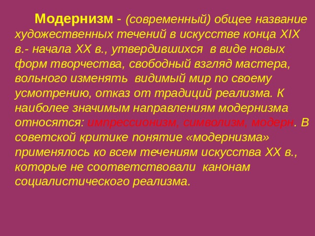   Модернизм  -  (современный) общее название художественных течений в искусстве конца XIX в.- начала XX в., утвердившихся в виде новых форм творчества, свободный взгляд мастера, вольного изменять видимый мир по своему усмотрению, отказ от традиций реализма. К наиболее значимым направлениям модернизма относятся: импрессионизм, символизм, модерн . В советской критике понятие «модернизма» применялось ко всем течениям искусства XX в., которые не соответствовали канонам социалистического реализма.   