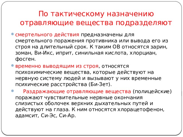 По тактическому назначению отравляющие вещества подразделяют смертельного действия предназначены для смертельного поражения противника или вывода его из строя на длительный срок. К таким ОВ относятся зарин, зоман, Ви-Икс, иприт, синильная кислота, хлорциан, фосген. временно выводящим из строя , относятся психохимические вещества, которые действуют на нервную систему людей и вызывают у них временные психические расстройства (Би-Зет).       Раздражающие отравляющие вещества (полицейские) поражают чувствительные нервные окончания слизистых оболочек верхних дыхательных путей и действуют на глаза. К ним относятся хлорацетофенон, адамсит, Си-Эс, Си-Ар.           