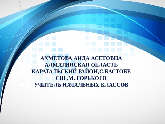 Ахметова АИДА АСЕТОВНА  Алматинская область  Каратальский район,С.бастобе  СШ .М. Горького  учитель начальных классов 