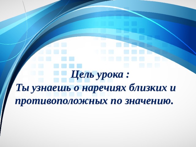  Цель урока :  Ты узнаешь о наречиях близких и противоположных по значению. 