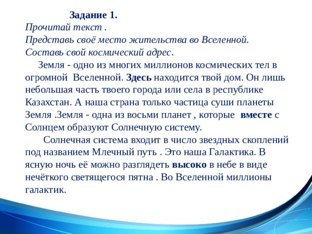  Задание 1.  Прочитай текст .  Представь своё место жительства во Вселенной.  Составь свой космический адрес .  Земля - одно из многих миллионов космических тел в огромной Вселенной. Здесь находится твой дом. Он лишь небольшая часть твоего города или села в республике Казахстан. А наша страна только частица суши планеты Земля .Земля - одна из восьми планет , которые вместе с Солнцем образуют Солнечную систему.  Солнечная система входит в число звездных скоплений под названием Млечный путь . Это наша Галактика. В ясную ночь её можно разглядеть высоко в небе в виде нечёткого светящегося пятна . Во Вселенной миллионы  галактик.      