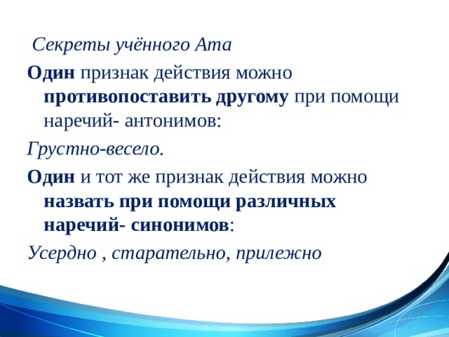  Секреты учённого Ата Один признак действия можно противопоставить другому при помощи наречий- антонимов: Грустно-весело. Один и тот же признак действия можно назвать при помощи различных наречий- синонимов : Усердно , старательно, прилежно 