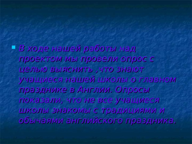 В ходе нашей работы над проектом мы провели опрос с целью выяснить ,что знают учащиеся нашей школы о главном празднике в Англии. Опросы показали, что не все учащиеся школы знакомы с традициями и обычаями английского праздника. 