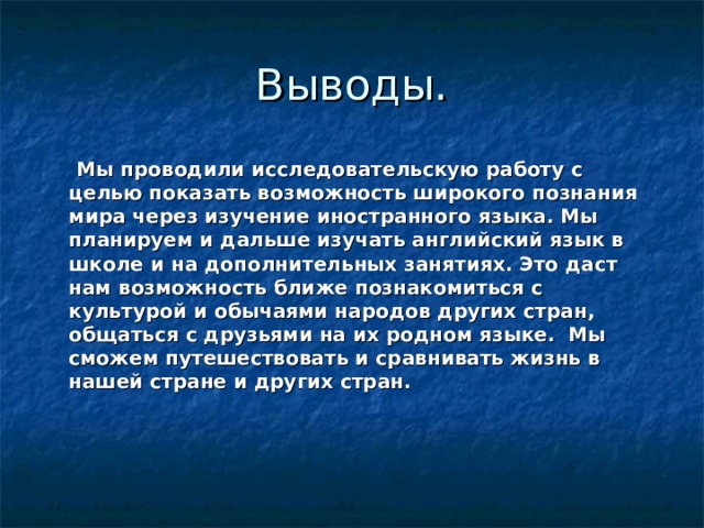 Выводы.  Мы проводили исследовательскую работу с целью показать возможность широкого познания мира через изучение иностранного языка. Мы планируем и дальше изучать английский язык в школе и на дополнительных занятиях. Это даст нам возможность ближе познакомиться с культурой и обычаями народов других стран, общаться с друзьями на их родном языке. Мы сможем путешествовать и сравнивать жизнь в нашей стране и других стран. 