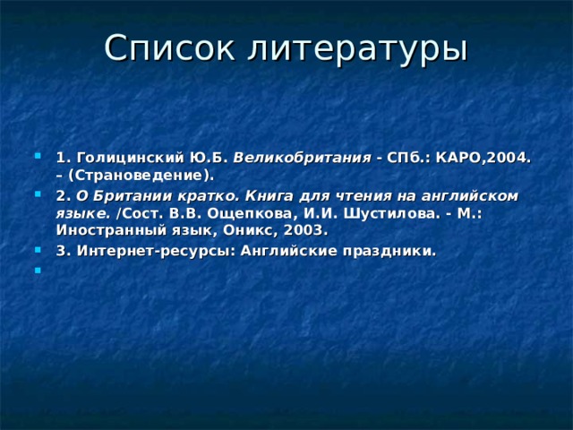 Список литературы   1. Голицинский Ю.Б.  Великобритания  - СПб.: КАРО,2004. – (Страноведение). 2.  О Британии кратко. Книга для чтения на английском языке.  /Сост. В.В. Ощепкова, И.И. Шустилова. - М.: Иностранный язык, Оникс, 2003. 3. Интернет-ресурсы: Английские праздники.   