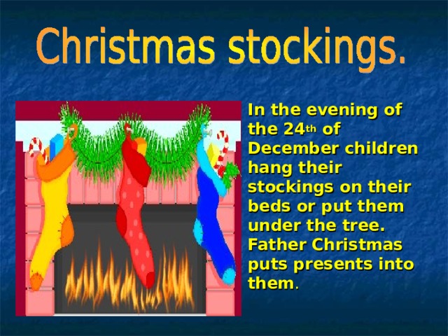 In the evening of the 24 th of December children hang their stockings on their beds or put them under the tree. Father Christmas puts presents into them . 