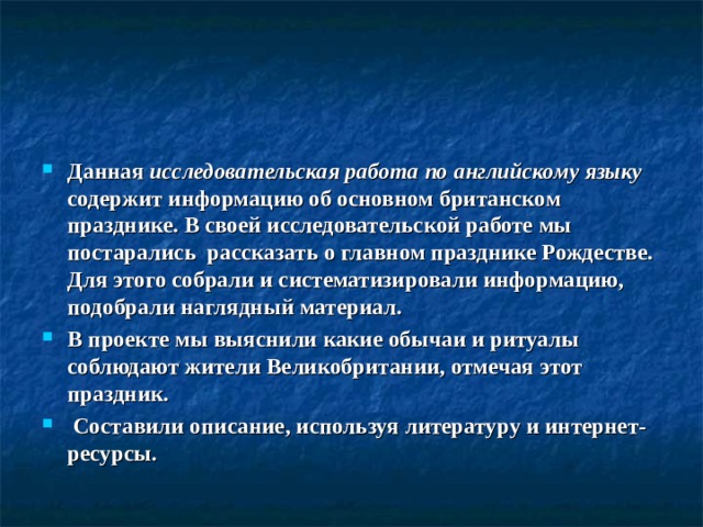 Данная  исследовательская работа по английскому языку содержит информацию об основном британском празднике. В своей исследовательской работе мы постарались рассказать о главном празднике Рождестве. Для этого собрали и систематизировали информацию, подобрали наглядный материал. В проекте мы выяснили какие обычаи и ритуалы соблюдают жители Великобритании, отмечая этот праздник.  Составили описание, используя литературу и интернет-ресурсы.  
