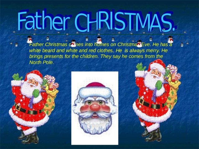 Father Christmas comes into homes on Christmas Eve. He has a white beard and white and red clothes. He is always merry. He brings presents for the children. They say he comes from the North Pole. 