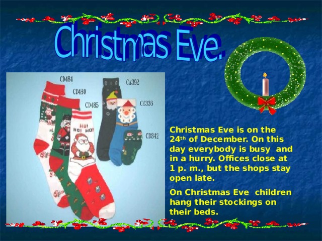 Christmas Eve is on the 24 th of December. On this day everybody is busy and in a hurry. Offices close at 1 p. m., but the shops stay open late. On Christmas Eve children hang their stockings on their beds. 