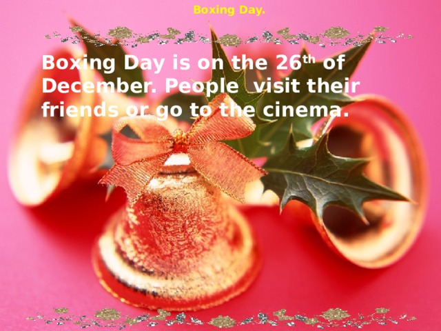 Boxing Day. Boxing Day is on the 26 th of December. People visit their friends or go to the cinema. 