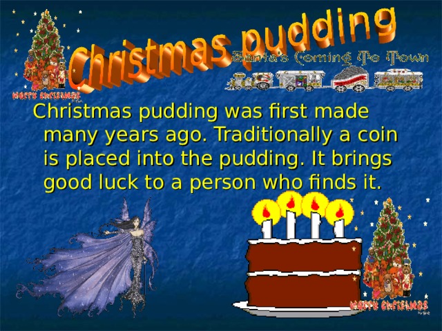 .  Christmas pudding was first made many years ago. Traditionally a coin is placed into the pudding. It brings good luck to a person who finds it. 