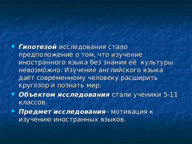 Гипотезой исследования стало предположение о том, что изучение иностранного языка без знания её культуры невозможно. Изучение английского языка даёт современному человеку расширить кругозор и познать мир. Объектом исследования  стали ученики 5-11 классов. Предмет исследования – мотивация к изучению иностранных языков. 