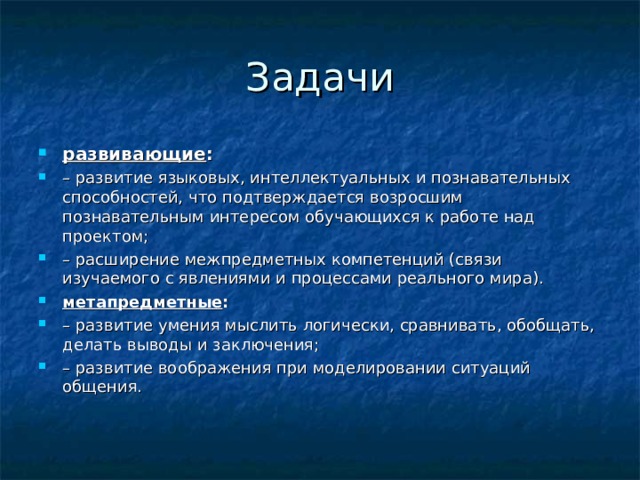 Задачи развивающие : – развитие языковых, интеллектуальных и познавательных способностей, что подтверждается возросшим познавательным интересом обучающихся к работе над проектом; – расширение межпредметных компетенций (связи изучаемого с явлениями и процессами реального мира). метапредметные : – развитие умения мыслить логически, сравнивать, обобщать, делать выводы и заключения; – развитие воображения при моделировании ситуаций общения. 