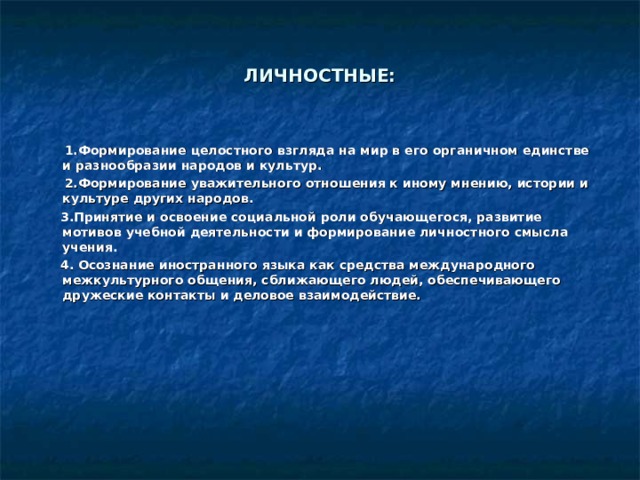 ЛИЧНОСТНЫЕ:  1.Формирование целостного взгляда на мир в его органичном единстве и разнообразии народов и культур.   2.Формирование уважительного отношения к иному мнению, истории и культуре других народов.   3.Принятие и освоение социальной роли обучающегося, развитие мотивов учебной деятельности и формирование личностного смысла учения.  4. Осознание иностранного языка как средства международного межкультурного общения, сближающего людей, обеспечивающего дружеские контакты и деловое взаимодействие.  