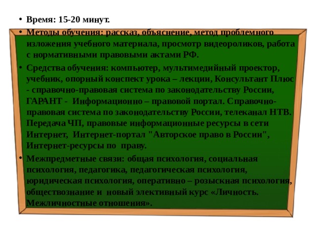 Время: 15-20 минут. Методы обучения: рассказ, объяснение, метод проблемного изложения учебного материала, просмотр видеороликов, работа с нормативными правовыми актами РФ. Средства обучения: компьютер, мультимедийный проектор, учебник, опорный конспект урока – лекции, Консультант Плюс - справочно-правовая система по законодательству России, ГАРАНТ - Информационно – правовой портал. Справочно-правовая система по законодательству России, телеканал НТВ. Передача ЧП, правовые информационные ресурсы в сети Интернет, Интернет-портал 