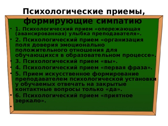 Психологические приемы, формирующие симпатию  1. Психологический прием «опережающая (авансированная) улыбка преподавателя». 2. Психологический прием «организация поля доверия эмоционально положительного отношения для обучающихся в образовательном процессе». 3. Психологический прием «вы». 4. Психологический прием «первая фраза». 5. Прием искусственное формирование преподавателем психологической установки у обучаемых отвечать на закрытые контактные вопросы только «да». 6. Психологический прием «приятное зеркало». 